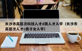 长沙市高层次科技人才d类人才入学（长沙市高层次人才c类子女入学）
