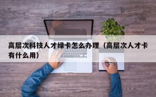 高层次科技人才绿卡怎么办理（高层次人才卡有什么用）