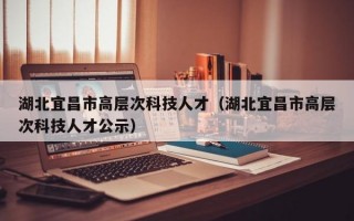 湖北宜昌市高层次科技人才（湖北宜昌市高层次科技人才公示）