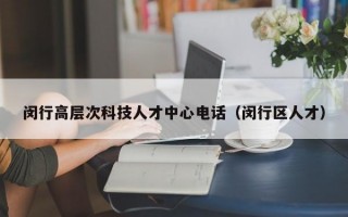 闵行高层次科技人才中心电话（闵行区人才）