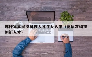 哪种算高层次科技人才子女入学（高层次科技创新人才）