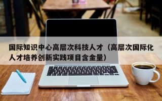 国际知识中心高层次科技人才(高层次国际化人才培养创新实践项目含金量) 国际知识中心高层次科技人才(高层次国际化人才培养创新实践项目含金量)
