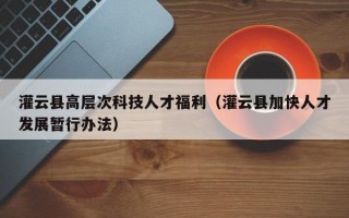 灌云县高层次科技人才福利（灌云县加快人才发展暂行办法）