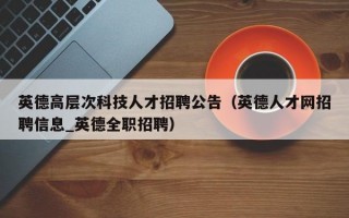 英德高层次科技人才招聘公告（英德人才网招聘信息_英德全职招聘）