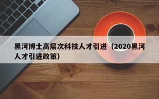 黑河博士高层次科技人才引进（2020黑河人才引进政策）