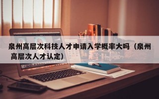 泉州高层次科技人才申请入学概率大吗（泉州 高层次人才认定）