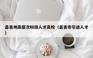 昌吉州高层次科技人才高校（昌吉市引进人才）