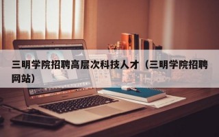 三明学院招聘高层次科技人才（三明学院招聘网站）