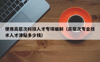 使用高层次科技人才专项编制（高层次专业技术人才津贴多少钱）