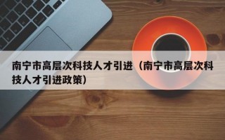 南宁市高层次科技人才引进（南宁市高层次科技人才引进政策）