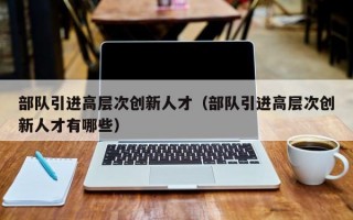 部队引进高层次创新人才（部队引进高层次创新人才有哪些）
