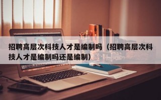 招聘高层次科技人才是编制吗（招聘高层次科技人才是编制吗还是编制）