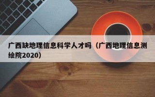 广西缺地理信息科学人才吗（广西地理信息测绘院2020）