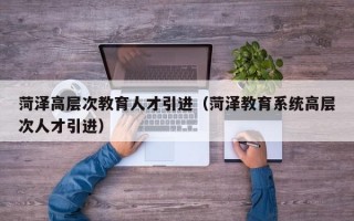 菏泽高层次教育人才引进（菏泽教育系统高层次人才引进）