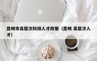 昆明市高层次科技人才政策（昆明 高层次人才）