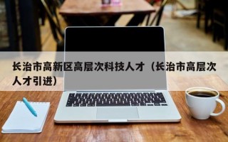 长治市高新区高层次科技人才（长治市高层次人才引进）