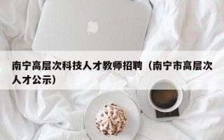 南宁高层次科技人才教师招聘（南宁市高层次人才公示）