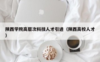陕西学院高层次科技人才引进（陕西高校人才）