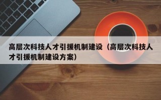 高层次科技人才引援机制建设(高层次科技人才引援机制建设方案) 高层次科技人才引援机制建设(高层次科技人才引援机制建设方案)