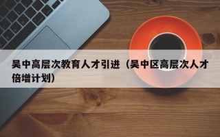 吴中高层次教育人才引进（吴中区高层次人才倍增计划）