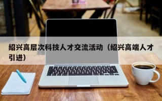 绍兴高层次科技人才交流活动（绍兴高端人才引进）