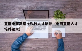 直播电商高层次科技人才培养（电商直播人才培养论文）