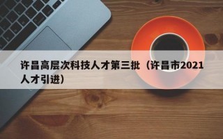 许昌高层次科技人才第三批（许昌市2021人才引进）