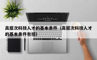 高层次科技人才的基本条件（高层次科技人才的基本条件包括）