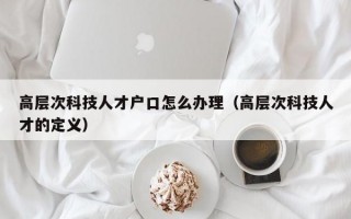 高层次科技人才户口怎么办理（高层次科技人才的定义）