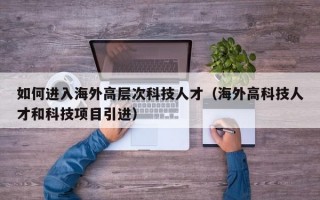 如何进入海外高层次科技人才（海外高科技人才和科技项目引进）
