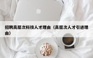 招聘高层次科技人才理由（高层次人才引进理由）
