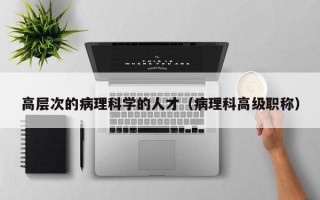 高层次的病理科学的人才（病理科高级职称）