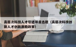 高层次科技人才引进项目选题(高层次科技创新人才创新激励政策) 高层次科技人才引进项目选题(高层次科技创新人才创新激励政策)