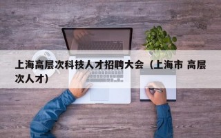 上海高层次科技人才招聘大会（上海市 高层次人才）