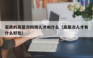 买房的高层次科技人才叫什么（高层次人才有什么好处）