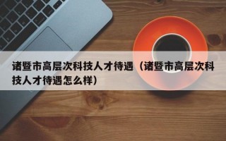 诸暨市高层次科技人才待遇（诸暨市高层次科技人才待遇怎么样）