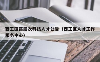 西工区高层次科技人才公告（西工区人才工作服务中心）