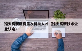 延安高新区高层次科技人才(延安高新技术企业认定) 延安高新区高层次科技人才(延安高新技术企业认定)