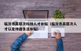 临汾市高层次科技人才补贴（临汾市高层次人才认定待遇生活补贴）