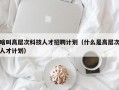 啥叫高层次科技人才招聘计划（什么是高层次人才计划）