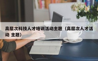 高层次科技人才培训活动主题（高层次人才活动 主题）