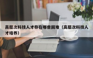 高层次科技人才存在哪些困难（高层次科技人才培养）