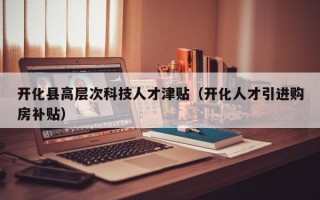 开化县高层次科技人才津贴（开化人才引进购房补贴）
