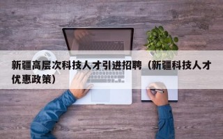 新疆高层次科技人才引进招聘（新疆科技人才优惠政策）