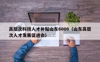 高层次科技人才补贴山东6000（山东高层次人才发展促进会）