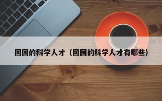 回国的科学人才（回国的科学人才有哪些）