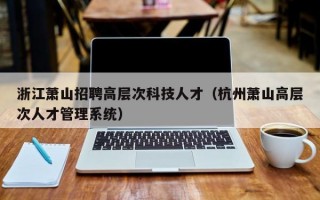 浙江萧山招聘高层次科技人才（杭州萧山高层次人才管理系统）