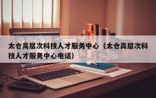 太仓高层次科技人才服务中心（太仓高层次科技人才服务中心电话）
