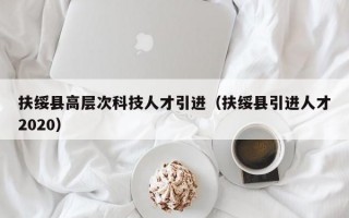 扶绥县高层次科技人才引进（扶绥县引进人才2020）