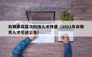 白银市高层次科技人才待遇（2021年白银市人才引进公告）